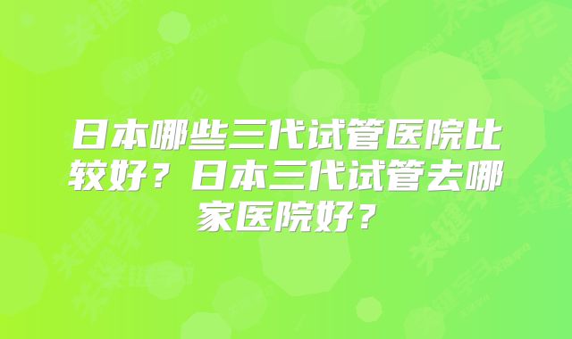 日本哪些三代试管医院比较好？日本三代试管去哪家医院好？