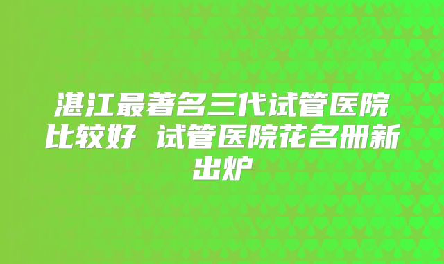 湛江最著名三代试管医院比较好 试管医院花名册新出炉