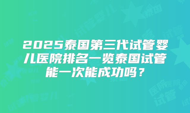 2025泰国第三代试管婴儿医院排名一览泰国试管能一次能成功吗？