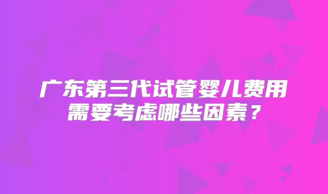 广东第三代试管婴儿费用需要考虑哪些因素？