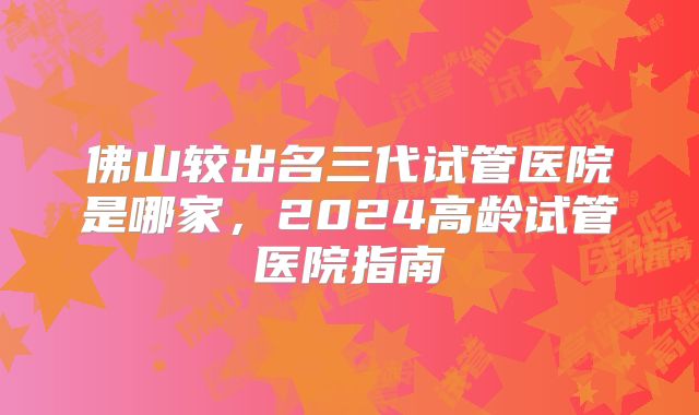 佛山较出名三代试管医院是哪家，2024高龄试管医院指南
