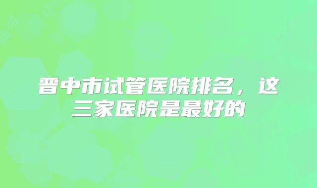 晋中市试管医院排名，这三家医院是最好的