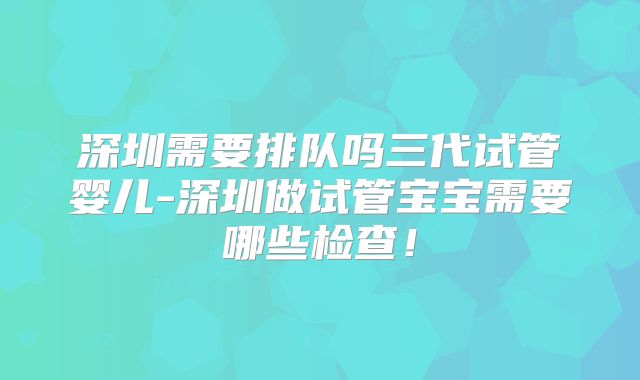 深圳需要排队吗三代试管婴儿-深圳做试管宝宝需要哪些检查！