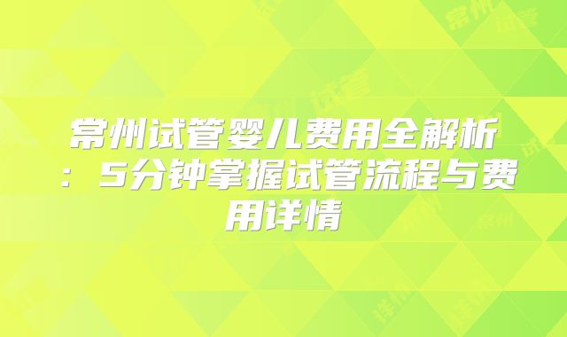 常州试管婴儿费用全解析：5分钟掌握试管流程与费用详情