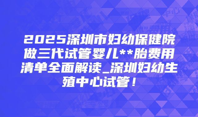 2025深圳市妇幼保健院做三代试管婴儿**胎费用清单全面解读_深圳妇幼生殖中心试管！
