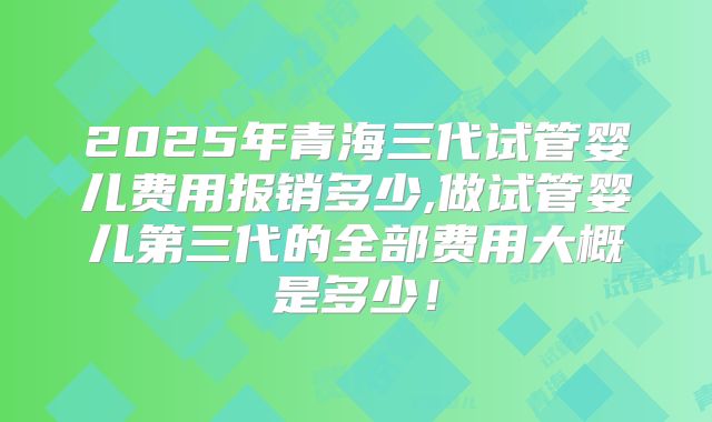 2025年青海三代试管婴儿费用报销多少,做试管婴儿第三代的全部费用大概是多少!