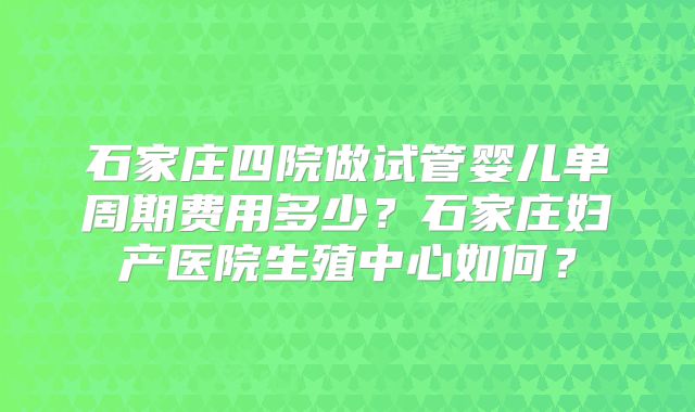 石家庄四院做试管婴儿单周期费用多少？石家庄妇产医院生殖中心如何？