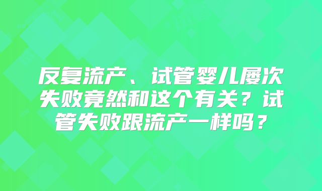 反复流产、试管婴儿屡次失败竟然和这个有关？试管失败跟流产一样吗？