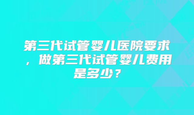 第三代试管婴儿医院要求，做第三代试管婴儿费用是多少？