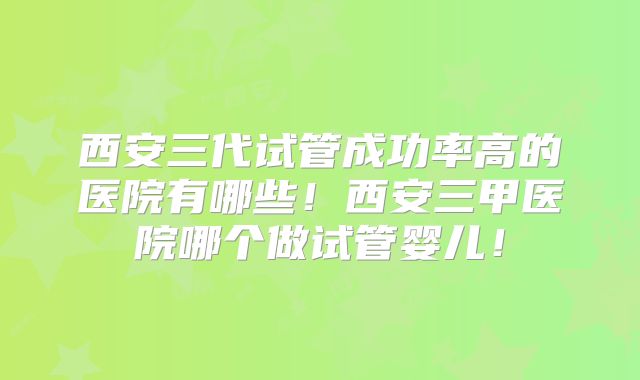 西安三代试管成功率高的医院有哪些！西安三甲医院哪个做试管婴儿！