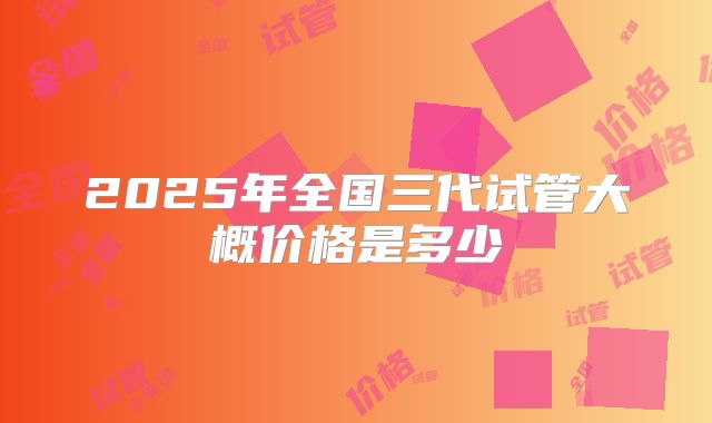 2025年全国三代试管大概价格是多少