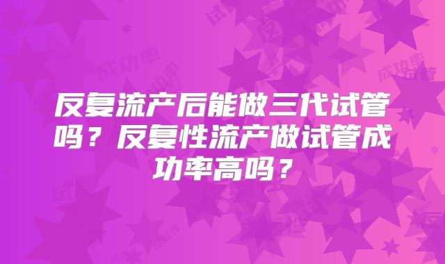 反复流产后能做三代试管吗？反复性流产做试管成功率高吗？