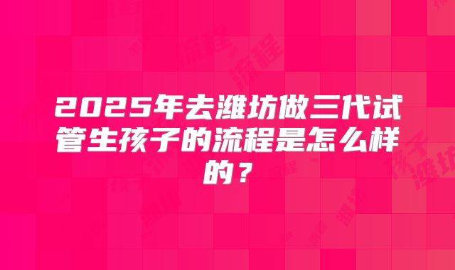 2025年去潍坊做三代试管生孩子的流程是怎么样的？