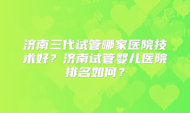 济南三代试管哪家医院技术好？济南试管婴儿医院排名如何？