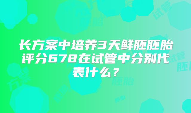 长方案中培养3天鲜胚胚胎评分678在试管中分别代表什么？