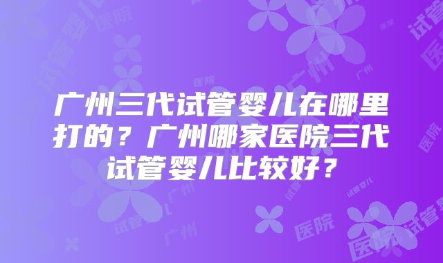 广州三代试管婴儿在哪里打的?广州哪家医院三代试管婴儿比较好?