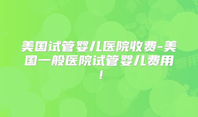美国试管婴儿医院收费-美国一般医院试管婴儿费用！