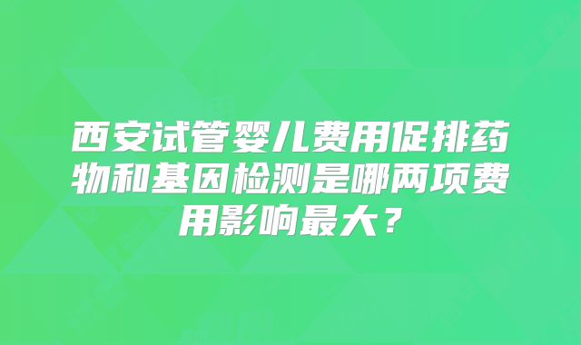 西安试管婴儿费用促排药物和基因检测是哪两项费用影响最大？