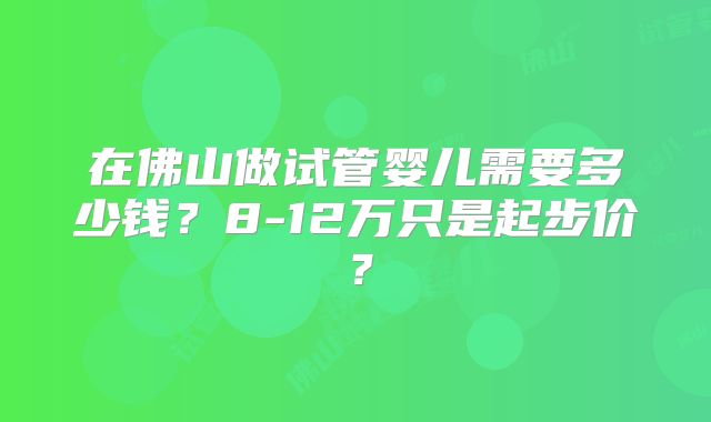 在佛山做试管婴儿需要多少钱？8-12万只是起步价？