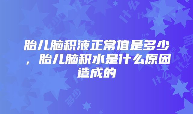 胎儿脑积液正常值是多少,胎儿脑积水是什么原因造成的