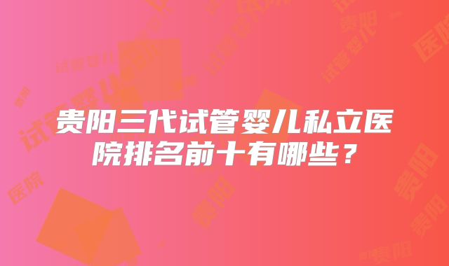 贵阳三代试管婴儿私立医院排名前十有哪些？