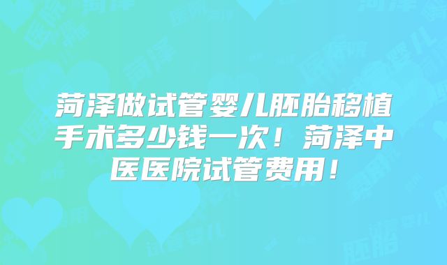 菏泽做试管婴儿胚胎移植手术多少钱一次！菏泽中医医院试管费用！