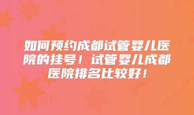 如何预约成都试管婴儿医院的挂号！试管婴儿成都医院排名比较好！