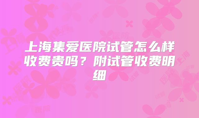 上海集爱医院试管怎么样收费贵吗？附试管收费明细