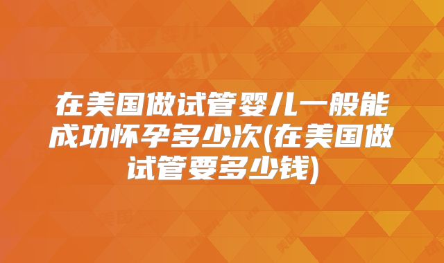 在美国做试管婴儿一般能成功怀孕多少次(在美国做试管要多少钱)