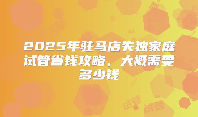 2025年驻马店失独家庭试管省钱攻略，大概需要多少钱