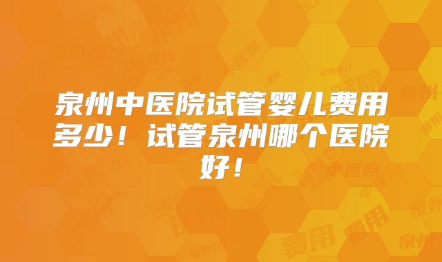 泉州中医院试管婴儿费用多少！试管泉州哪个医院好！