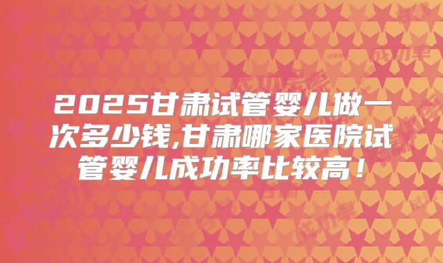 2025甘肃试管婴儿做一次多少钱,甘肃哪家医院试管婴儿成功率比较高！