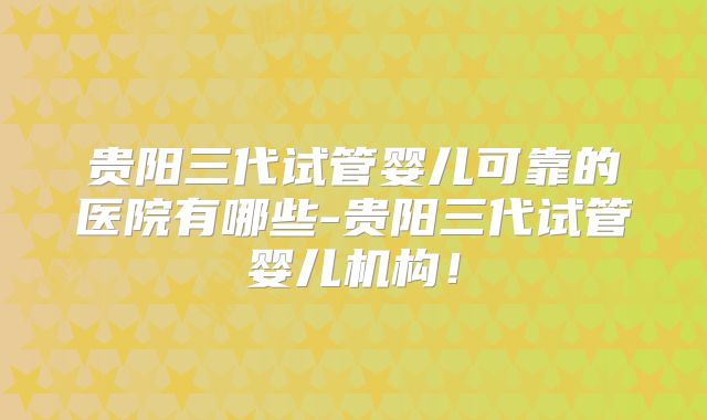 贵阳三代试管婴儿可靠的医院有哪些-贵阳三代试管婴儿机构！