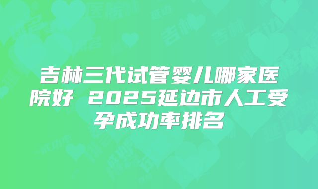 吉林三代试管婴儿哪家医院好 2025延边市人工受孕成功率排名