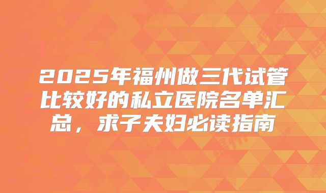 2025年福州做三代试管比较好的私立医院名单汇总，求子夫妇必读指南