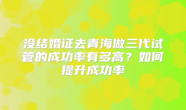 没结婚证去青海做三代试管的成功率有多高？如何提升成功率