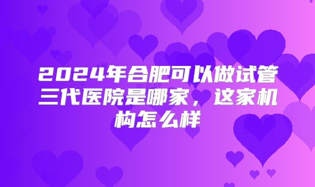 2024年合肥可以做试管三代医院是哪家,这家机构怎么样