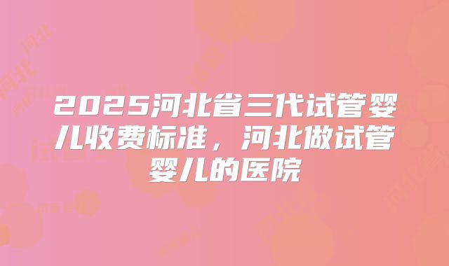 2025河北省三代试管婴儿收费标准,河北做试管婴儿的医院