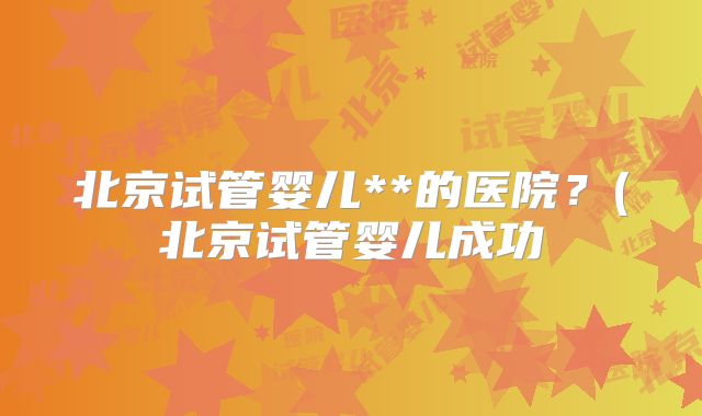 北京试管婴儿**的医院？(北京试管婴儿成功