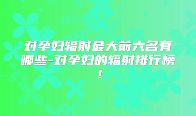 对孕妇辐射最大前六名有哪些-对孕妇的辐射排行榜!