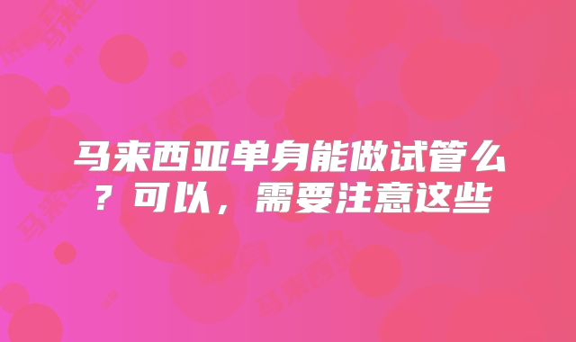 马来西亚单身能做试管么？可以，需要注意这些