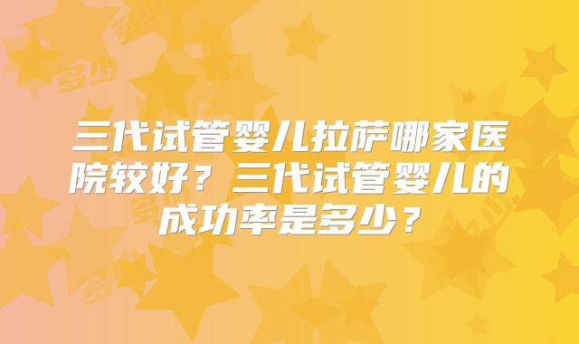 三代试管婴儿拉萨哪家医院较好？三代试管婴儿的成功率是多少？