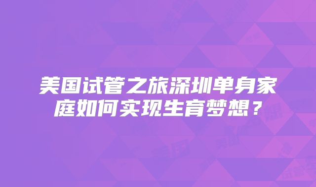 美国试管之旅深圳单身家庭如何实现生育梦想？