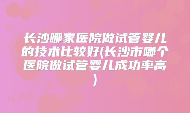 长沙哪家医院做试管婴儿的技术比较好(长沙市哪个医院做试管婴儿成功率高)