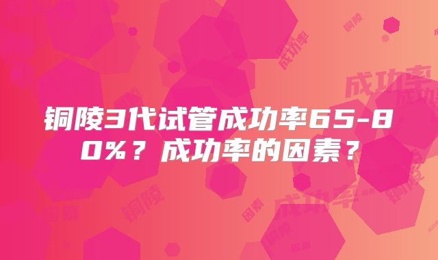 铜陵3代试管成功率65-80%？成功率的因素？