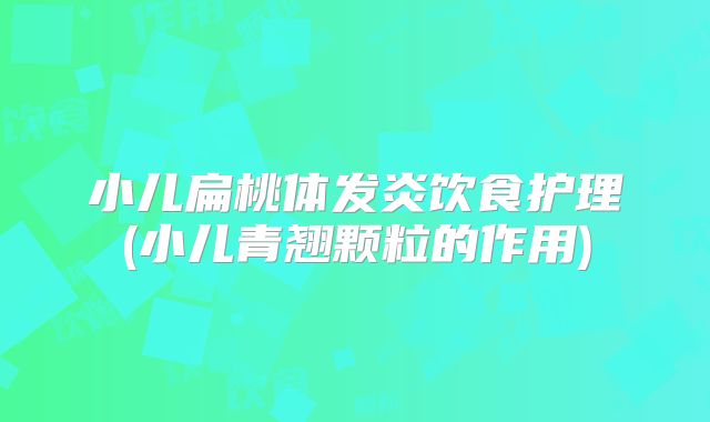 小儿扁桃体发炎饮食护理(小儿青翘颗粒的作用)