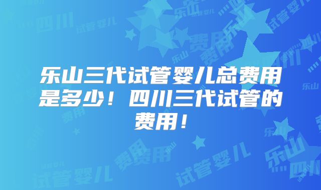 乐山三代试管婴儿总费用是多少！四川三代试管的费用！