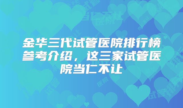 金华三代试管医院排行榜参考介绍，这三家试管医院当仁不让