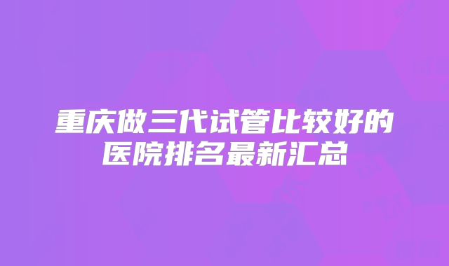 重庆做三代试管比较好的医院排名最新汇总
