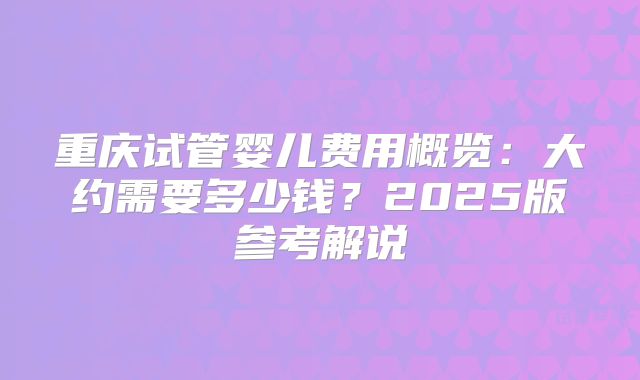 重庆试管婴儿费用概览：大约需要多少钱？2025版参考解说